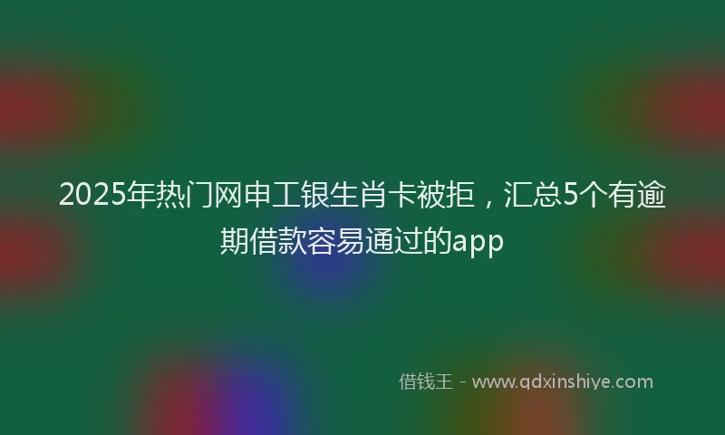 2025年热门网申工银生肖卡被拒，汇总5个有逾期借款容易通过的app