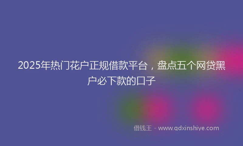 2025年热门花户正规借款平台，盘点五个网贷黑户必下款的口子