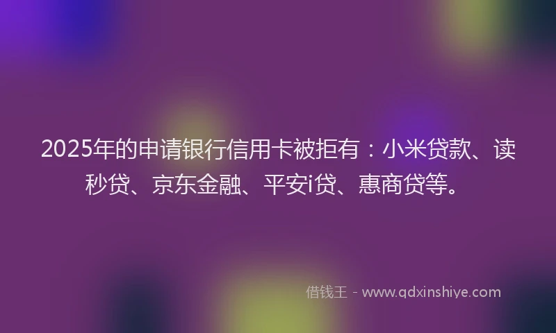 2025年的申请银行信用卡被拒有：小米贷款、读秒贷、京东金融、平安i贷、惠商贷等。