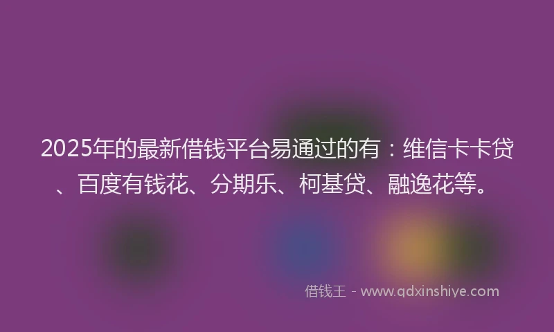 2025年的最新借钱平台易通过的有：维信卡卡贷、百度有钱花、分期乐、柯基贷、融逸花等。