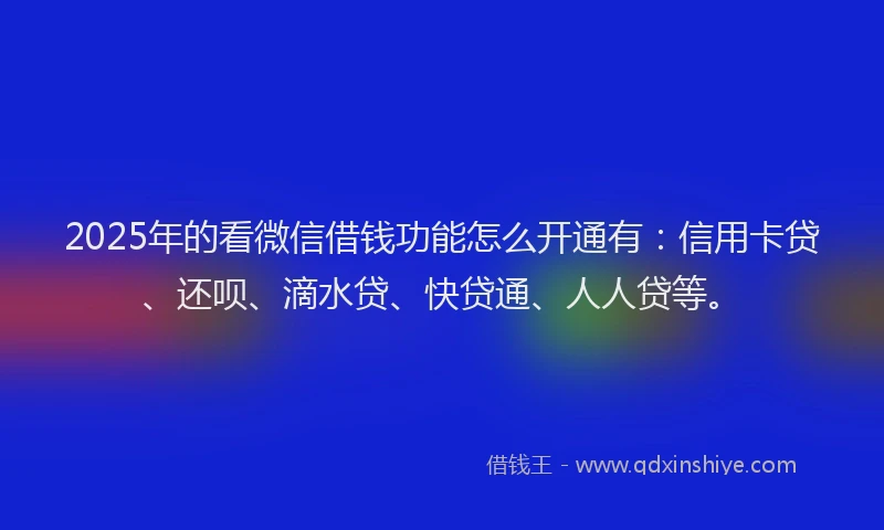 2025年的看微信借钱功能怎么开通有：信用卡贷、还呗、滴水贷、快贷通、人人贷等。