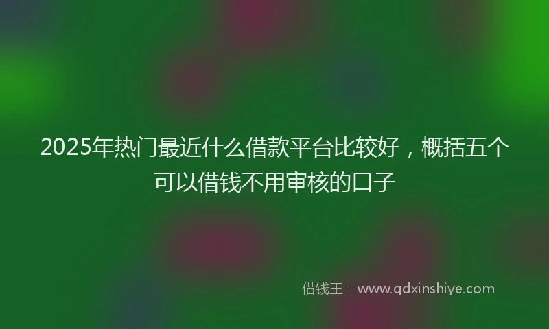2025年热门最近什么借款平台比较好，概括五个可以借钱不用审核的口子