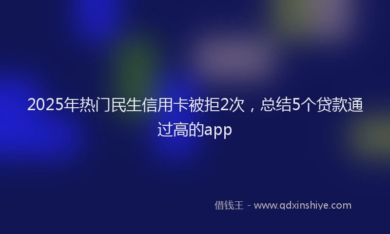 2025年热门民生信用卡被拒2次，总结5个贷款通过高的app