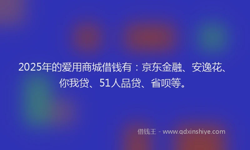 2025年的爱用商城借钱有：京东金融、安逸花、你我贷、51人品贷、省呗等。