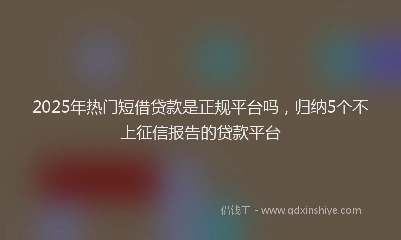 2025年热门短借贷款是正规平台吗，归纳5个不上征信报告的贷款平台