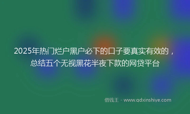 2025年热门烂户黑户必下的口子要真实有效的，总结五个无视黑花半夜下款的网贷平台