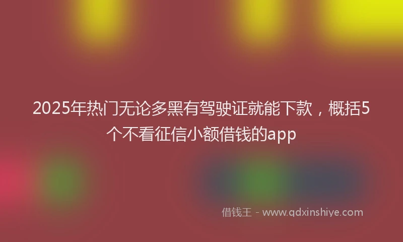 2025年热门无论多黑有驾驶证就能下款，概括5个不看征信小额借钱的app