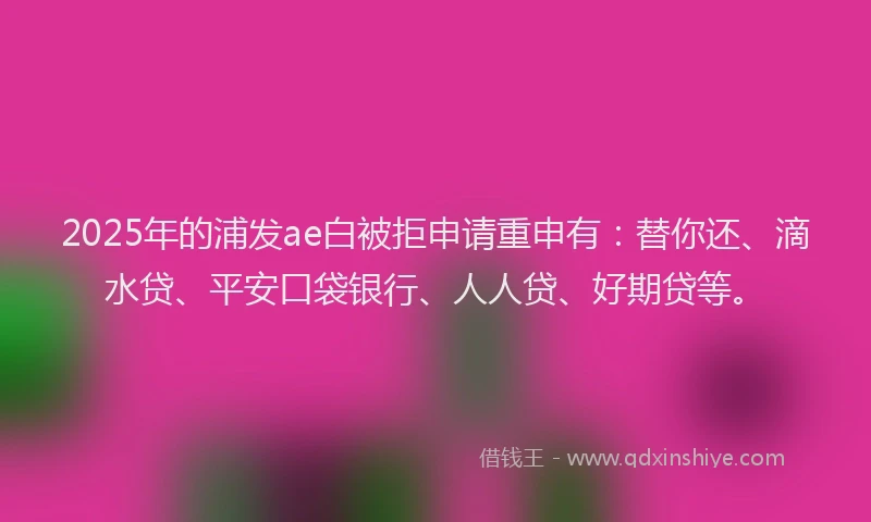 2025年的浦发ae白被拒申请重申有：替你还、滴水贷、平安口袋银行、人人贷、好期贷等。