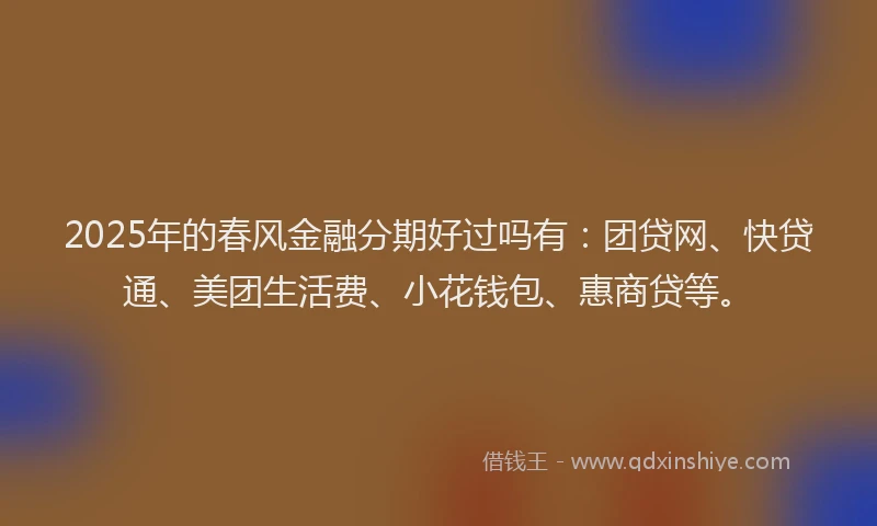 2025年的春风金融分期好过吗有：团贷网、快贷通、美团生活费、小花钱包、惠商贷等。
