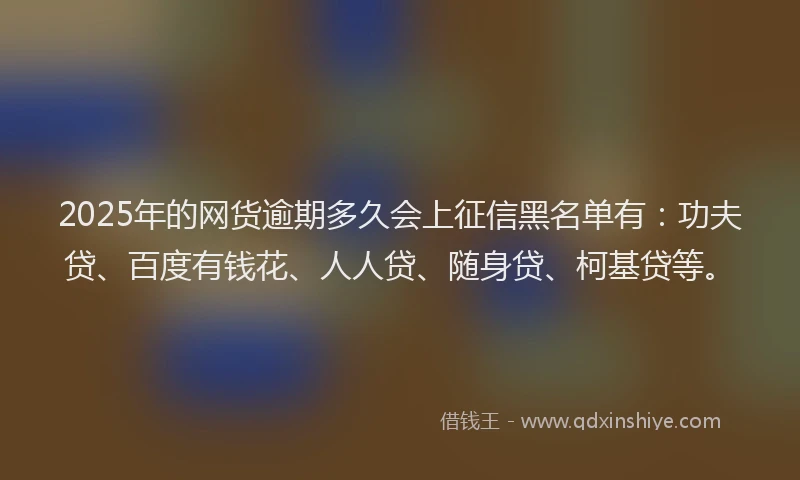 2025年的网货逾期多久会上征信黑名单有：功夫贷、百度有钱花、人人贷、随身贷、柯基贷等。