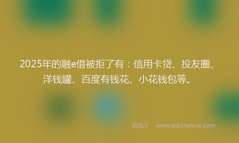 2025年的融e借被拒了有：信用卡贷、投友圈、洋钱罐、百度有钱花、小花钱包等。