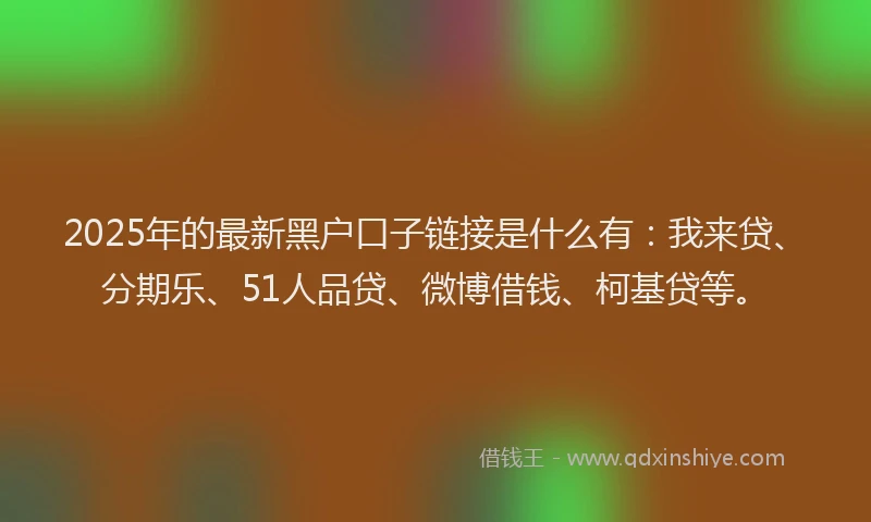 2025年的最新黑户口子链接是什么有：我来贷、分期乐、51人品贷、微博借钱、柯基贷等。