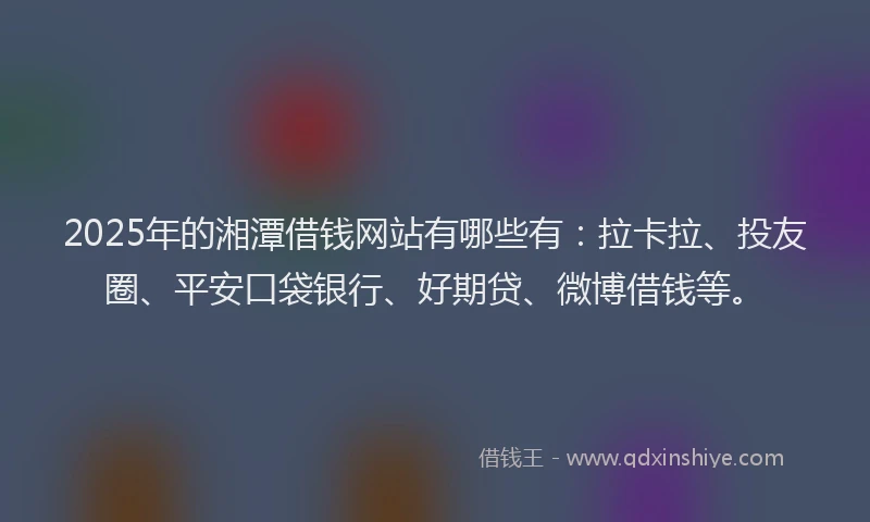 2025年的湘潭借钱网站有哪些有：拉卡拉、投友圈、平安口袋银行、好期贷、微博借钱等。
