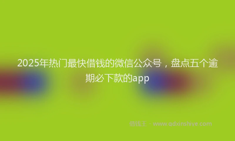 2025年热门最快借钱的微信公众号，盘点五个逾期必下款的app