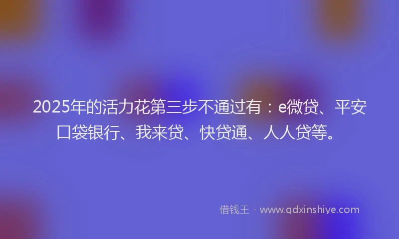 2025年的活力花第三步不通过有：e微贷、平安口袋银行、我来贷、快贷通、人人贷等。