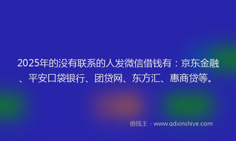 2025年的没有联系的人发微信借钱有：京东金融、平安口袋银行、团贷网、东方汇、惠商贷等。