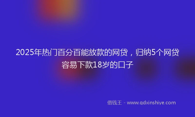 2025年热门百分百能放款的网贷，归纳5个网贷容易下款18岁的口子