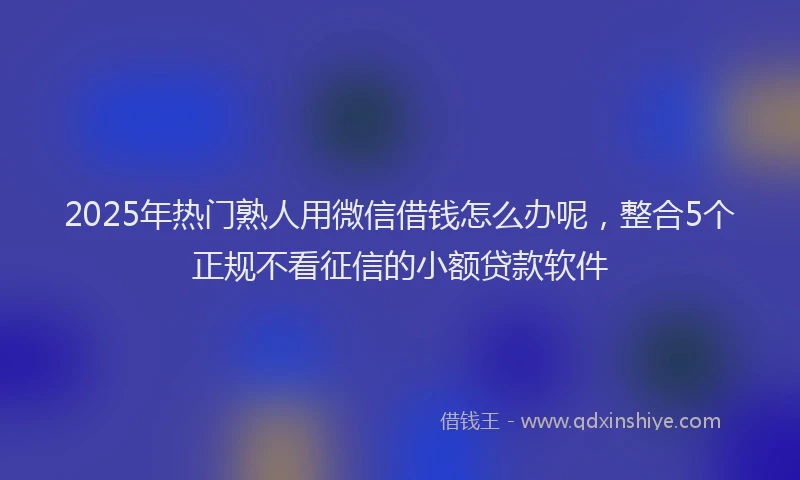 2025年热门熟人用微信借钱怎么办呢，整合5个正规不看征信的小额贷款软件