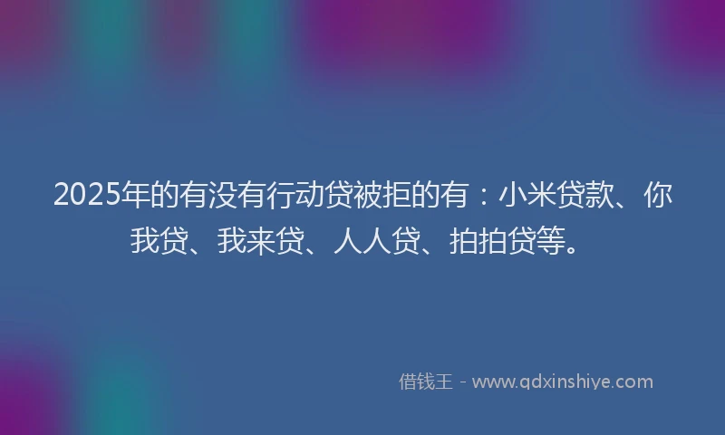 2025年的有没有行动贷被拒的有：小米贷款、你我贷、我来贷、人人贷、拍拍贷等。