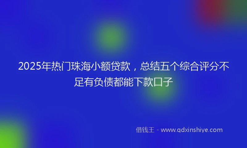 2025年热门珠海小额贷款，总结五个综合评分不足有负债都能下款口子
