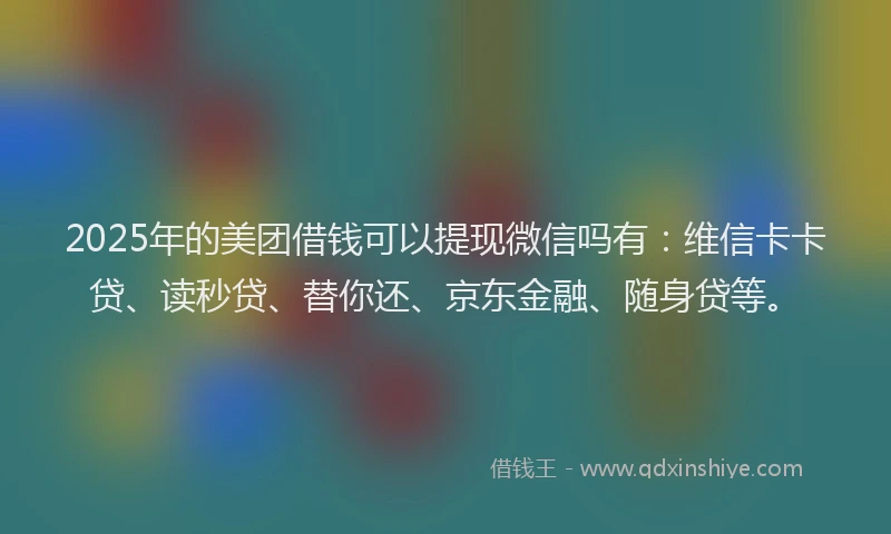 2025年的美团借钱可以提现微信吗有：维信卡卡贷、读秒贷、替你还、京东金融、随身贷等。