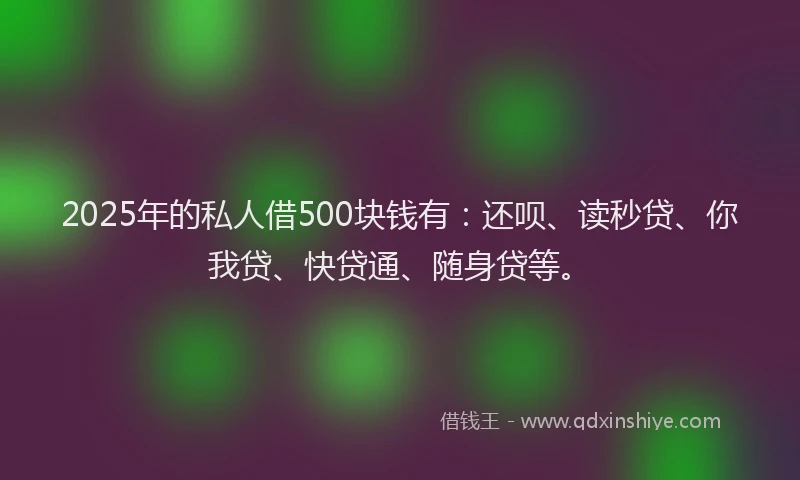2025年的私人借500块钱有：还呗、读秒贷、你我贷、快贷通、随身贷等。