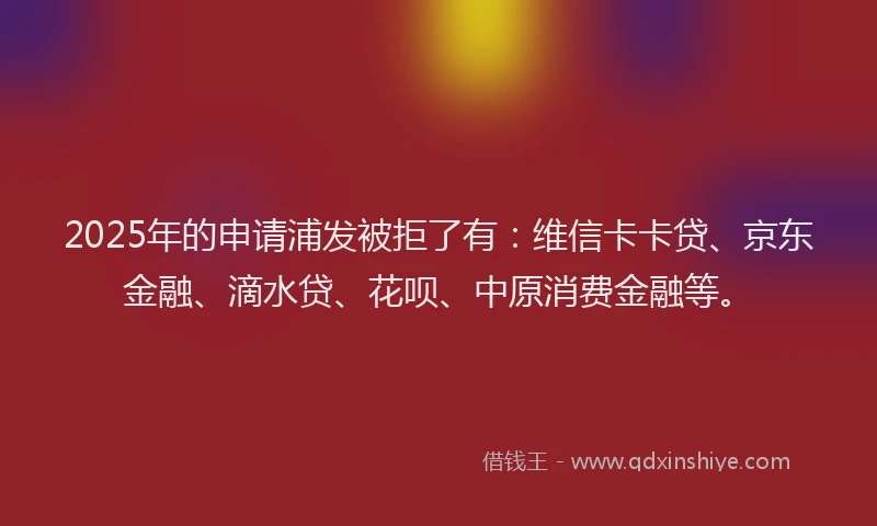 2025年的申请浦发被拒了有：维信卡卡贷、京东金融、滴水贷、花呗、中原消费金融等。