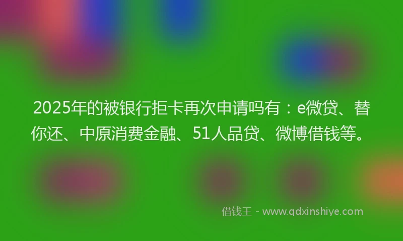 2025年的被银行拒卡再次申请吗有：e微贷、替你还、中原消费金融、51人品贷、微博借钱等。