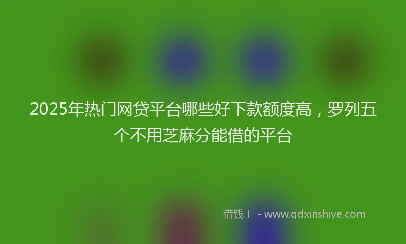 2025年热门网贷平台哪些好下款额度高，罗列五个不用芝麻分能借的平台