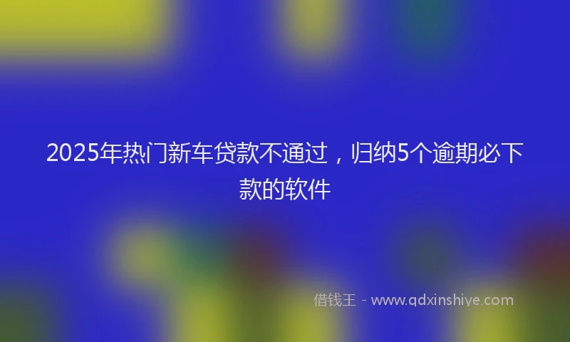 2025年热门新车贷款不通过，归纳5个逾期必下款的软件