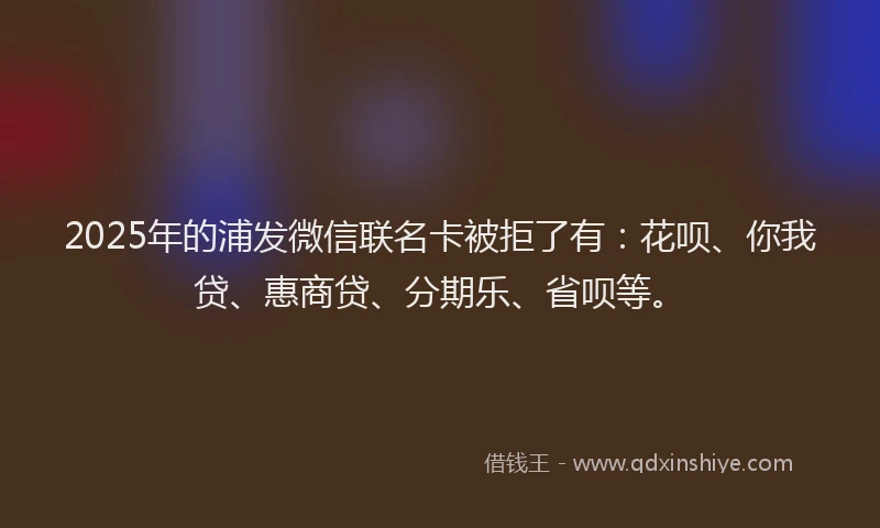 2025年的浦发微信联名卡被拒了有：花呗、你我贷、惠商贷、分期乐、省呗等。
