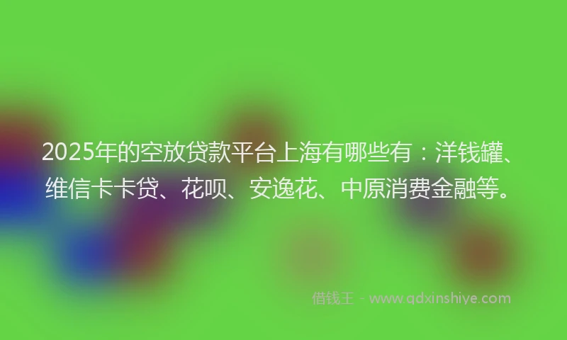 2025年的空放贷款平台上海有哪些有：洋钱罐、维信卡卡贷、花呗、安逸花、中原消费金融等。