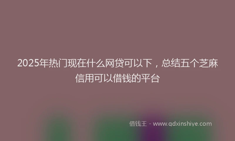 2025年热门现在什么网贷可以下，总结五个芝麻信用可以借钱的平台