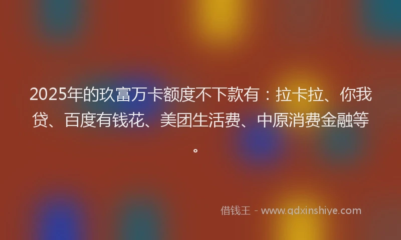 2025年的玖富万卡额度不下款有：拉卡拉、你我贷、百度有钱花、美团生活费、中原消费金融等。