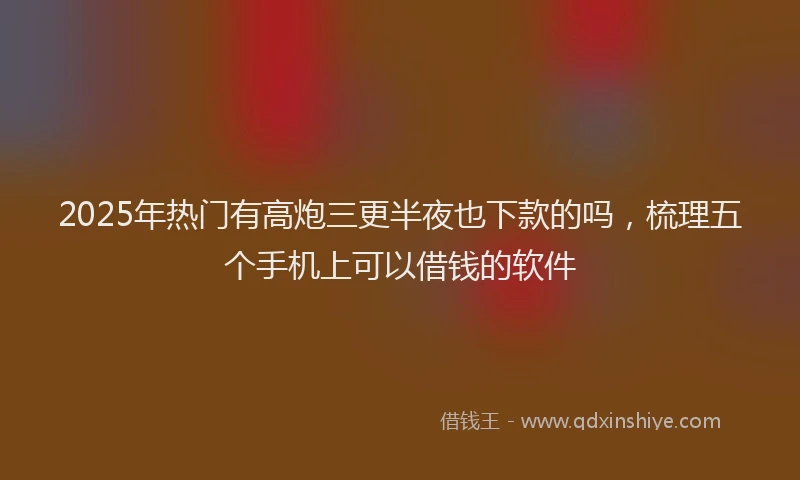 2025年热门有高炮三更半夜也下款的吗，梳理五个手机上可以借钱的软件