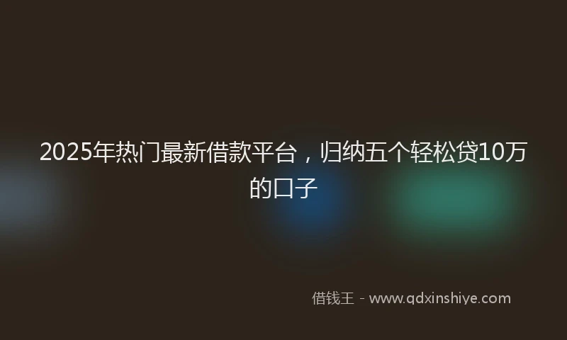 2025年热门最新借款平台，归纳五个轻松贷10万的口子