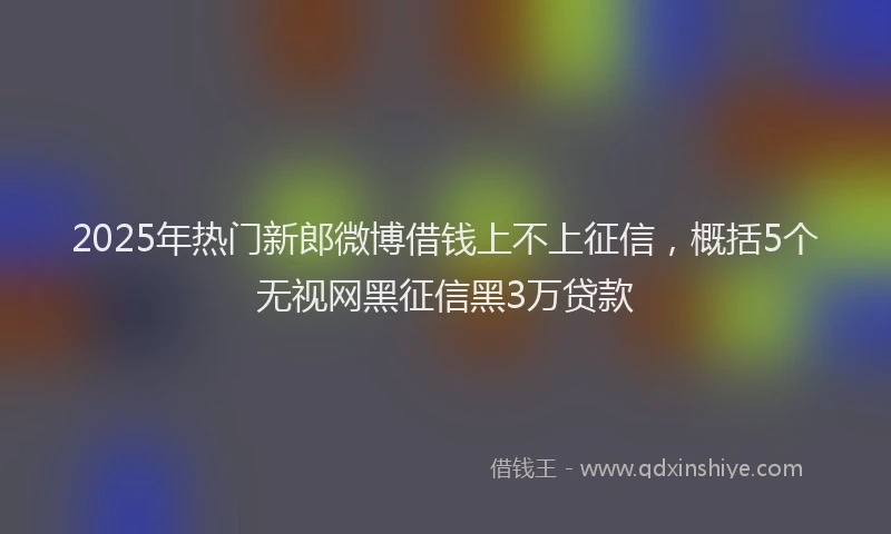 2025年热门新郎微博借钱上不上征信，概括5个无视网黑征信黑3万贷款