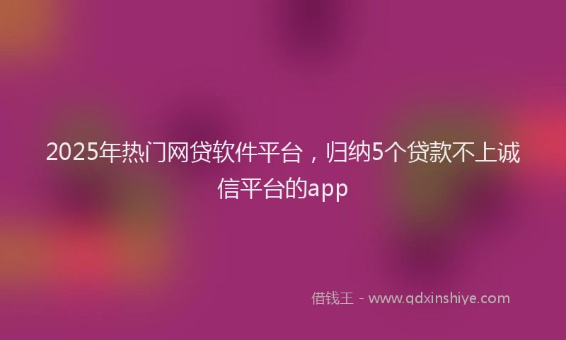 2025年热门网贷软件平台，归纳5个贷款不上诚信平台的app