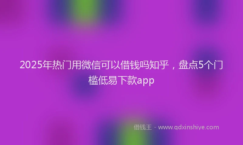 2025年热门用微信可以借钱吗知乎，盘点5个门槛低易下款app