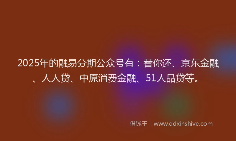 2025年的融易分期公众号有：替你还、京东金融、人人贷、中原消费金融、51人品贷等。