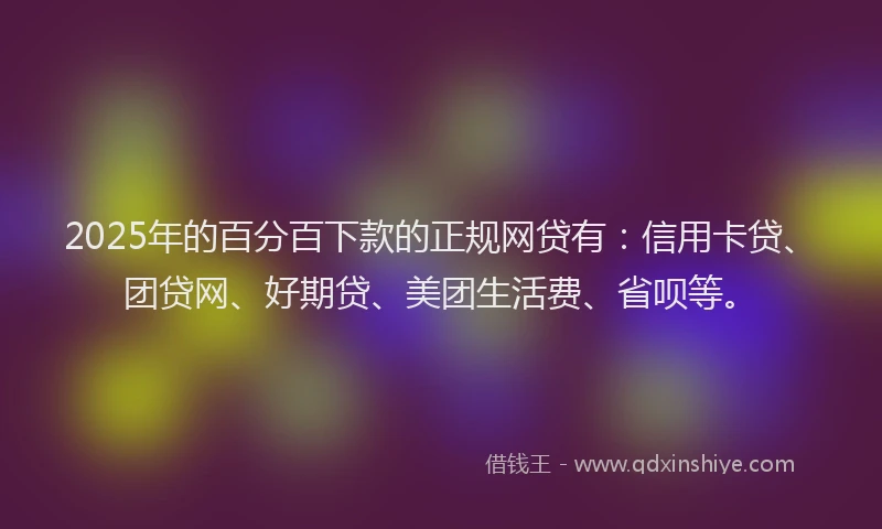 2025年的百分百下款的正规网贷有：信用卡贷、团贷网、好期贷、美团生活费、省呗等。