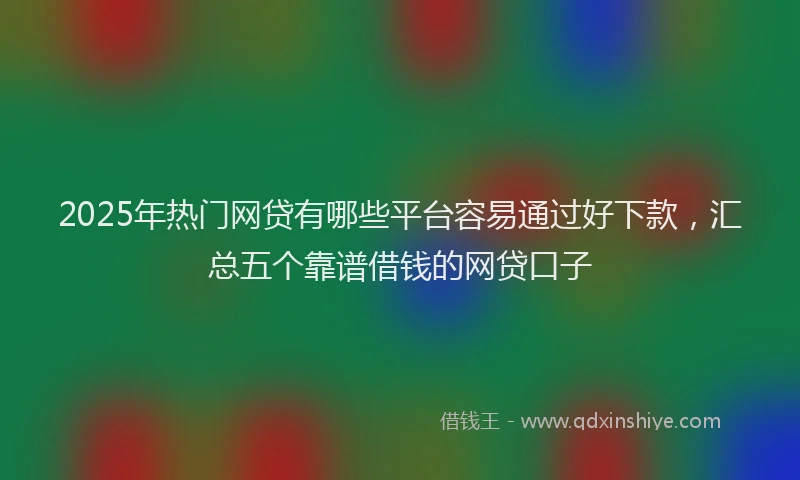 2025年热门网贷有哪些平台容易通过好下款，汇总五个靠谱借钱的网贷口子