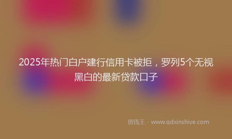 2025年热门白户建行信用卡被拒，罗列5个无视黑白的最新贷款口子