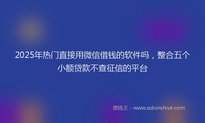 2025年热门直接用微信借钱的软件吗，整合五个小额贷款不查征信的平台