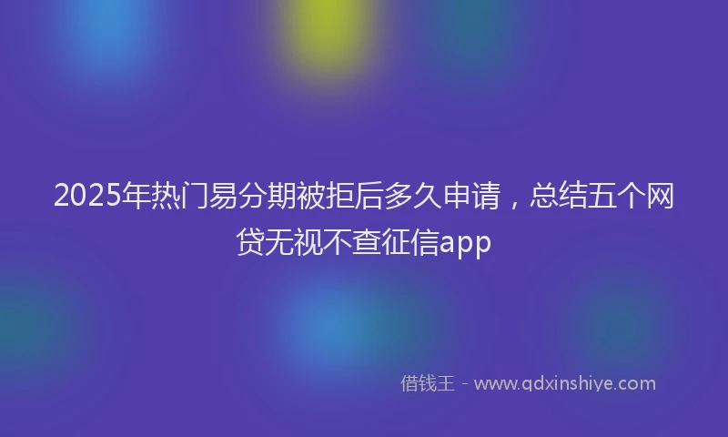 2025年热门易分期被拒后多久申请，总结五个网贷无视不查征信app