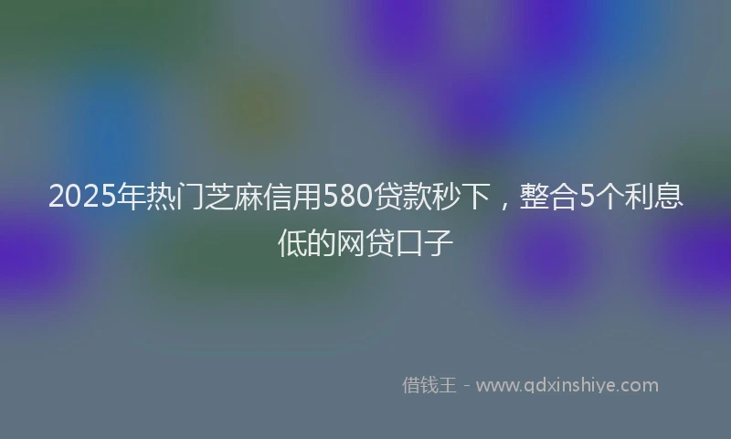 2025年热门芝麻信用580贷款秒下，整合5个利息低的网贷口子