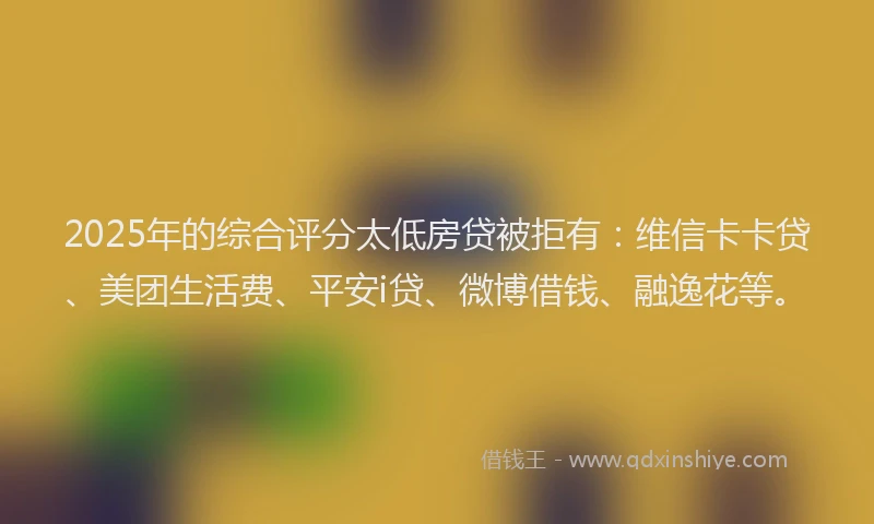 2025年的综合评分太低房贷被拒有：维信卡卡贷、美团生活费、平安i贷、微博借钱、融逸花等。