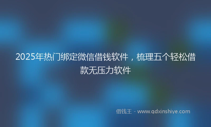 2025年热门绑定微信借钱软件，梳理五个轻松借款无压力软件