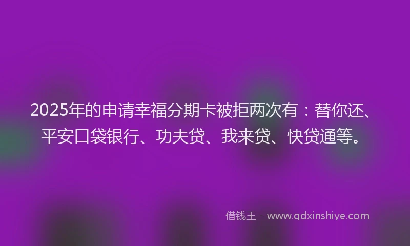 2025年的申请幸福分期卡被拒两次有：替你还、平安口袋银行、功夫贷、我来贷、快贷通等。