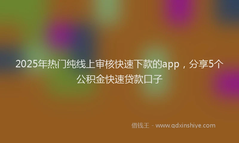 2025年热门纯线上审核快速下款的app，分享5个公积金快速贷款口子